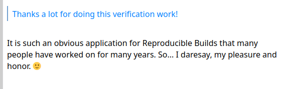 > Thanks a lot for doing this verification work!

It is such an obvious application for Reproducible Builds that many
people have worked on for many years. So... I daresay, my pleasure and
honor. 🙂