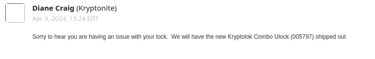 message from Diane Craig (Kryptonite): "Sorry to hear you are having an issue with your lock.  We will have the new Kryptolok Combo Ulock (005797) shipped out "