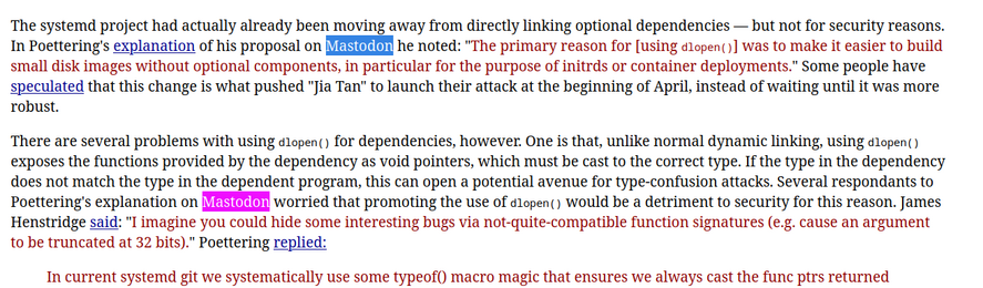 Two paragraphs from the article , with two instances of "Mastodon" highlighted.  Text below:

 The systemd project had actually already been moving away from directly linking optional dependencies — but not for security reasons. In Poettering's explanation of his proposal on Mastodon he noted: ""The primary reason for [using dlopen()] was to make it easier to build small disk images without optional components, in particular for the purpose of initrds or container deployments."" Some people h…