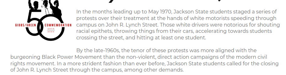 In the months leading up to May 1970, Jackson State students staged a series of protests over their treatment at the hands of white motorists speeding through campus on John R. Lynch Street. Those white drivers were notorious for shouting racial epithets, throwing things from their cars, accelerating towards students crossing the street, and hitting at least one student.

By the late-1960s, the tenor of these protests was more aligned with the burgeoning Black Power Movement than the non-viol…