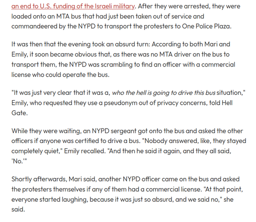 After they were arrested, they were loaded onto an MTA bus that had just been taken out of service and commandeered by the NYPD to transport the protesters to One Police Plaza. 

It was then that the evening took an absurd turn: According to both Mari and Emily, it soon became obvious that, as there was no MTA driver on the bus to transport them, the NYPD was scrambling to find an officer with a commercial license who could operate the bus. 

"It was just very clear that it was a, who the h…