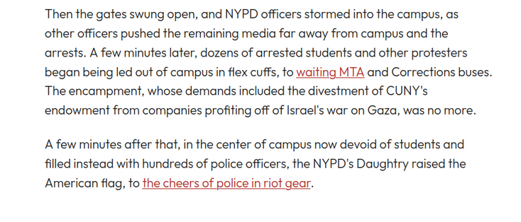 Then the gates swung open, and NYPD officers stormed into the campus, as other officers pushed the remaining media far away from campus and the arrests. A few minutes later, dozens of arrested students and other protesters began being led out of campus in flex cuffs, to waiting MTA and Corrections buses. The encampment, whose demands included the divestment of CUNY's endowment from companies profiting off of Israel's war on Gaza, was no more. 

A few minutes after that, in the center of campu…