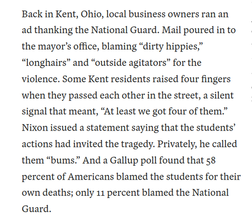 Back in Kent, Ohio, local business owners ran an ad thanking the National Guard. Mail poured in to the mayor’s office, blaming “dirty hippies,” “longhairs” and “outside agitators” for the violence. Some Kent residents raised four fingers when they passed each other in the street, a silent signal that meant, “At least we got four of them.” Nixon issued a statement saying that the students’ actions had invited the tragedy. Privately, he called them “bums.” And a Gallup poll found that 58 percent …