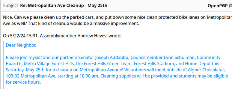 Email subject:  "Re: Metropolitan Ave Cleanup - May 25th"

quoted message body: "Dear Neighbor,

Please join myself and our partners Senator Joseph Addabbo, Councilmember Lynn Schulman, Community Board 6, Metro Village Forest Hills, the Forest Hills Green Team, Forest Hills Stadium, and Home Depot this Saturday, May 25th for a cleanup on Metropolitan Avenue! Volunteers will meet outside of Aigner Chocolates, 103-02 Metropolitan Ave, starting at 10:00 am. Cleaning supplies will be provided a…