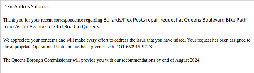 Dear  Andres Salomon:

 

Thank you for your recent correspondence regarding Bollards/Flex Posts repair request at Queens Boulevard Bike Path from Ascan Avenue to 73rd Road in Queens.


We appreciate your concerns and will make every effort to address the issue that you have raised. Your request has been assigned to the appropriate Operational Unit and has been given case # DOT-650915-S7T8. 


The Queens Borough Commissioner will provide you with our recommendations by end of August 2…