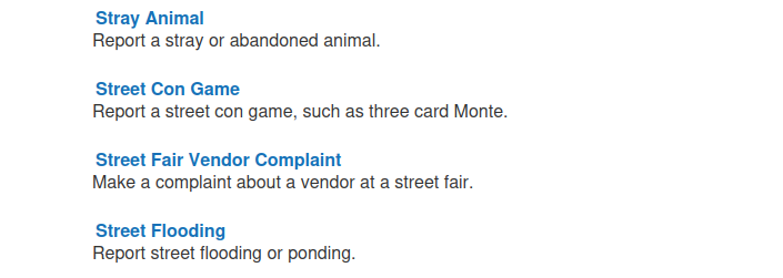 Stray Animal
Report a stray or abandoned animal.

Street Con Game
Report a street con game, such as three card Monte.

Street Fair Vendor Complaint
Make a complaint about a vendor at a street fair.

Street Flooding
Report street flooding or ponding. 