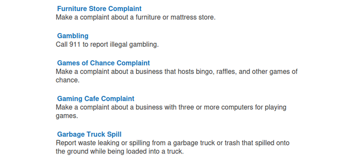  Furniture Store Complaint
Make a complaint about a furniture or mattress store.

Gambling
Call 911 to report illegal gambling.

Games of Chance Complaint
Make a complaint about a business that hosts bingo, raffles, and other games of chance.

Gaming Cafe Complaint
Make a complaint about a business with three or more computers for playing games.

Garbage Truck Spill
Report waste leaking or spilling from a garbage truck or trash that spilled onto the ground while being loaded into a…