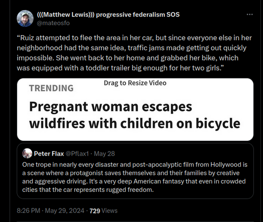 @mateosfo:
“Ruiz attempted to flee the area in her car, but since everyone else in her neighborhood had the same idea, traffic jams made getting out quickly impossible. She went back to her home and grabbed her bike, which was equipped with a toddler trailer big enough for her two girls.”
[screenshot of "TRENDING" article with the headline, "Pregnant woman escapes wildfires with children on bicycle"]


@Pflax1:
One trope in nearly every disaster and post-apocalyptic film from Hollywood is…