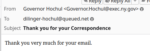 From: Governor Hochul <Governor.Hochul@exec.ny.gov>
To: dilinger-hochul@queued.net
Subject: Thank you for your Correspondence

"Thank you very much for your email." (the rest of the response form letter is cut off) 