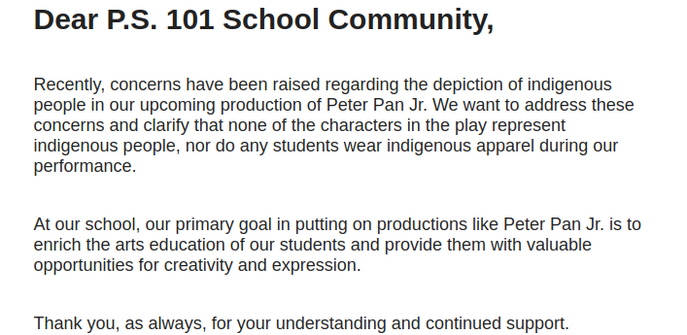  Dear P.S. 101 School Community,


Recently, concerns have been raised regarding the depiction of indigenous people in our upcoming production of Peter Pan Jr. We want to address these concerns and clarify that none of the characters in the play represent indigenous people, nor do any students wear indigenous apparel during our performance.


At our school, our primary goal in putting on productions like Peter Pan Jr. is to enrich the arts education of our students and provide them with v…