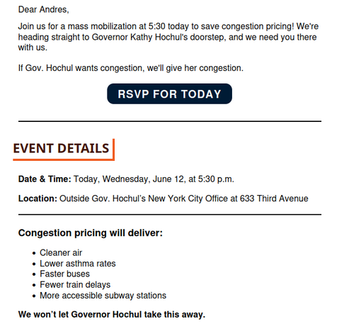 Dear Andres,

Join us for a mass mobilization at 5:30 today to save congestion pricing! We're heading straight to Governor Kathy Hochul's doorstep, and we need you there with us.

 

If Gov. Hochul wants congestion, we'll give her congestion.

EVENT DETAILS

Date & Time: Today, Wednesday, June 12, at 5:30 p.m.

 

Location: Outside Gov. Hochul’s New York City Office at 633 Third Avenue

 Congestion pricing will deliver:

    Cleaner air
    Lower asthma rates
    Faster buse…