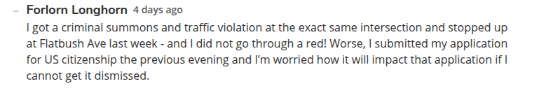 A comment  on the article by "Forlorn Longhorn" 4 days ago: "I got a criminal summons and traffic violation at the exact same intersection and stopped up at Flatbush Ave last week - and I did not go through a red! Worse, I submitted my application for US citizenship the previous evening and I’m worried how it will impact that application if I cannot get it dismissed."