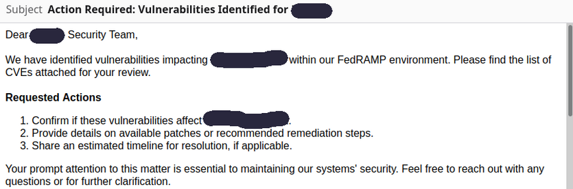 Subject: Action Required: Vulnerabilities Identified for [redacted]
Body:

Dear [redacted] Security Team,

We have identified vulnerabilities impacting [redacted] within our FedRAMP environment. Please find the list of CVEs attached for your review.

Requested Actions

  1.  Confirm if these vulnerabilities affect [redacted].
   2. Provide details on available patches or recommended remediation steps.
   3. Share an estimated timeline for resolution, if applicable.

Your prompt att…