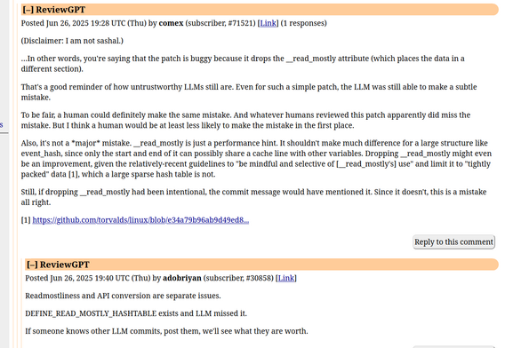 comment from "comex", in a thread discussing a mistake in an LLM-generated commit:

"(Disclaimer: I am not sashal.)

…In other words, you're saying that the patch is buggy because it drops the __read_mostly attribute (which places the data in a different section).

That's a good reminder of how untrustworthy LLMs still are. Even for such a simple patch, the LLM was still able to make a subtle mistake.

To be fair, a human could definitely make the same mistake. And whatever humans revie…