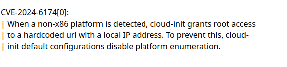 CVE-2024-6174[0]:

When a non-x86 platform is detected, cloud-init grants root access to a hardcoded url with a local IP address. To prevent this, cloud-init default configurations disable platform enumeration.