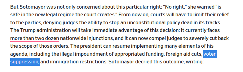 [in the text below, the words "voter suppression" are highlighted.]

But Sotomayor was not only concerned about this particular right: “No right,” she warned “is safe in the new legal regime the court creates.” From now on, courts will have to limit their relief to the parties, denying judges the ability to stop an unconstitutional policy dead in its tracks.  The Trump administration will take immediate advantage of this decision: It currently faces more than two dozen nationwide injunctions,…