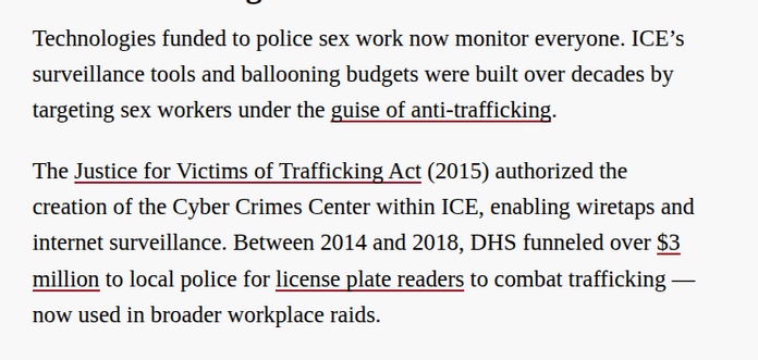 Technologies funded to police sex work now monitor everyone. ICE’s surveillance tools and ballooning budgets were built over decades by targeting sex workers under the guise of anti-trafficking.

The Justice for Victims of Trafficking Act (2015) authorized the creation of the Cyber Crimes Center within ICE, enabling wiretaps and internet surveillance. Between 2014 and 2018, DHS funneled over $3 million to local police for license plate readers to combat trafficking — now used in broader workp…